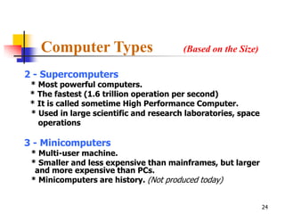 Computer Types                       (Based on the Size)

2 - Supercomputers
 * Most powerful computers.
 * The fastest (1.6 trillion operation per second)
 * It is called sometime High Performance Computer.
 * Used in large scientific and research laboratories, space
   operations

3 - Minicomputers
 * Multi-user machine.
 * Smaller and less expensive than mainframes, but larger
  and more expensive than PCs.
 * Minicomputers are history. (Not produced today)


                                                               24
 