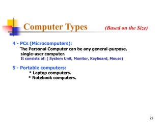 Computer Types                               (Based on the Size)

4 - PCs (Microcomputers):
   The Personal Computer can be any general-purpose,
   single-user computer.
   It consists of: ( System Unit, Monitor, Keyboard, Mouse)

5 - Portable computers:
       * Laptop computers.
       * Notebook computers.




                                                                       25
 