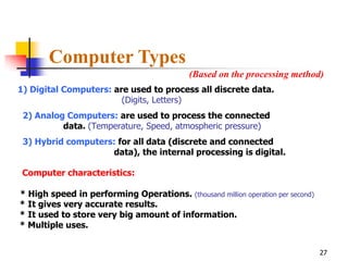 Computer Types
                                            (Based on the processing method)
1) Digital Computers: are used to process all discrete data.
                        (Digits, Letters)
 2) Analog Computers: are used to process the connected
          data. (Temperature, Speed, atmospheric pressure)
 3) Hybrid computers: for all data (discrete and connected
                    data), the internal processing is digital.

 Computer characteristics:

* High speed in performing Operations. (thousand million operation per second)
* It gives very accurate results.
* It used to store very big amount of information.
* Multiple uses.


                                                                                 27
 