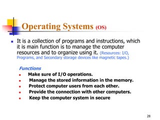Operating Systems (OS)
   It is a collection of programs and instructions, which
    it is main function is to manage the computer
    resources and to organize using it. (Resources: I/O,
    Programs, and Secondary storage devices like magnetic tapes.)

     Functions
         Make sure of I/O operations.
         Manage the stored information in the memory.
         Protect computer users from each other.
         Provide the connection with other computers.
         Keep the computer system in secure



                                                                    28
 