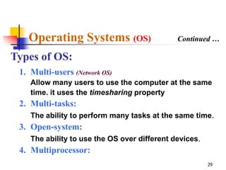 Operating Systems (OS)                     Continued …

Types of OS:
 1. Multi-users (Network OS)
    Allow many users to use the computer at the same
    time. it uses the timesharing property
 2. Multi-tasks:
    The ability to perform many tasks at the same time.
 3. Open-system:
    The ability to use the OS over different devices.
 4. Multiprocessor:
                                                        29
 