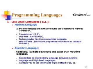 Programming Languages                                           Continued …

1 – Low Level Languages ( LLL ):
      Machine Language:
        Is the only language that the computer can understand without
          translation.
           It consists of (0, 1).
           Very fast (in execution).
           Each computer has its own machine language.
           Very difficult ( because the programmer should know his computer
            very-well )

      Assembly Language:
       Relatively, its more developed and easer than machine
       language.
           It considers as intermediary language between machine
           language and High-level languages.
           It allows you to use letters and digits instead of (0, 1).
                                                                               31
 