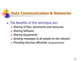 Data Communication & Networks

   The Benefits of this technique are:
       Sharing of files, documents and resources
       Sharing Software
       Sharing Equipments
       Sending messages to all people on the network
       Providing Services efficiently (E-government)




                                                        34
 