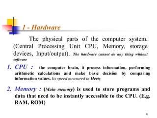 1 - Hardware
        The physical parts of the computer system.
  (Central Processing Unit CPU, Memory, storage
  devices, Input/output). The hardware cannot do any thing without
  software

1. CPU :        the computer brain, it process information, performing
   arithmetic calculations and make basic decision by comparing
   information values. Its speed measured in Hertz

2. Memory : (Main memory) is used to store programs and
   data that need to be instantly accessible to the CPU. (E.g.
   RAM, ROM)

                                                                   4
 