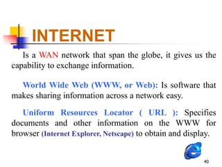 INTERNET
   Is a WAN network that span the globe, it gives us the
capability to exchange information.

  World Wide Web (WWW, or Web): Is software that
makes sharing information across a network easy.
   Uniform Resources Locator ( URL ): Specifies
documents and other information on the WWW for
browser (Internet Explorer, Netscape) to obtain and display.


                                                        40
 