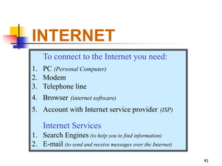 INTERNET
    To connect to the Internet you need:
1. PC (Personal Computer)
2. Modem
3. Telephone line
4. Browser (internet software)
5. Account with Internet service provider (ISP)

    Internet Services
1. Search Engines (to help you to find information)
2. E-mail (to send and receive messages over the Internet)

                                                             41
 