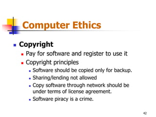Computer Ethics
   Copyright
       Pay for software and register to use it
       Copyright principles
            Software should be copied only for backup.
            Sharing/lending not allowed
            Copy software through network should be
             under terms of license agreement.
            Software piracy is a crime.

                                                          42
 