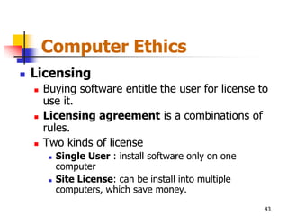 Computer Ethics
   Licensing
       Buying software entitle the user for license to
        use it.
       Licensing agreement is a combinations of
        rules.
       Two kinds of license
            Single User : install software only on one
             computer
            Site License: can be install into multiple
             computers, which save money.
                                                          43
 