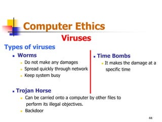 Computer Ethics
                             Viruses
Types of viruses
     Worms                                     Time Bombs
          Do not make any damages                   It makes the damage at a
          Spread quickly through network              specific time
          Keep system busy


     Trojan Horse
          Can be carried onto a computer by other files to
           perform its illegal objectives.
          Backdoor
                                                                          44
 