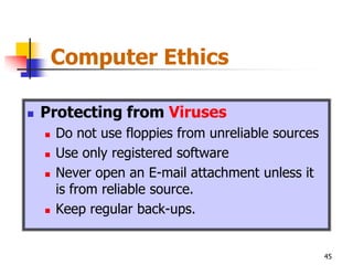 Computer Ethics

   Protecting from Viruses
       Do not use floppies from unreliable sources
       Use only registered software
       Never open an E-mail attachment unless it
        is from reliable source.
       Keep regular back-ups.


                                                      45
 