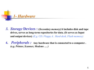 1- Hardware


3. Storage Devices : (Secondary memory) it includes disk and tape
   drives, serves as long-term repositories for data. (It serves as Input
   and output devices) (E.g. CD, Floppy A , Hard-desk, Flash memory)

4. Peripherals : Any hardware that is connected to a computer .
   (e.g. Printer, Scanner, Modems … )




                                                                            5
 