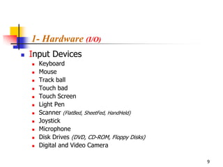 1- Hardware (I/O)
   Input Devices
       Keyboard
       Mouse
       Track ball
       Touch bad
       Touch Screen
       Light Pen
       Scanner (FlatBed, SheetFed, HandHeld)
       Joystick
       Microphone
       Disk Drives (DVD, CD-ROM, Floppy Disks)
       Digital and Video Camera

                                                  9
 
