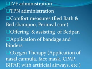 IVF administration
TPN administration
Comfort measures (Bed Bath &
Bed shampoo, Perineal care)
Offering & assisting of Bedpan
Application of bandage and
binders
Oxygen Therapy (Application of
nasal cannula, face mask, CPAP,
BIPAP, with artificial airways, etc )
 