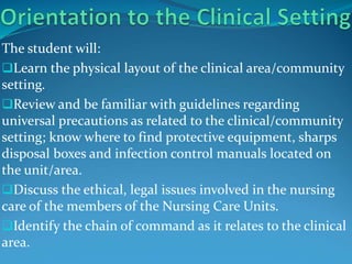 The student will:
Learn the physical layout of the clinical area/community
setting.
Review and be familiar with guidelines regarding
universal precautions as related to the clinical/community
setting; know where to find protective equipment, sharps
disposal boxes and infection control manuals located on
the unit/area.
Discuss the ethical, legal issues involved in the nursing
care of the members of the Nursing Care Units.
Identify the chain of command as it relates to the clinical
area.
 