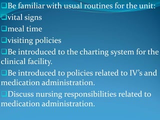 Be familiar with usual routines for the unit:
vital signs
meal time
visiting policies
Be introduced to the charting system for the
clinical facility.
Be introduced to policies related to IV’s and
medication administration.
Discuss nursing responsibilities related to
medication administration.
 