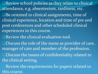 Review school policies as they relate to clinical
attendance, e.g. absenteeism, tardiness, etc.
Be oriented to clinical assignments, time of
clinical experience, location and time of pre and
post conferences and other scheduled clinical
experiences in this course.
Review the clinical evaluation tool.
Discuss the role of the nurse as provider of care,
manager of care and member of the profession.
Discuss the issues of confidentiality related to
the clinical setting.
Review the requirements for papers related to
this course.
 
