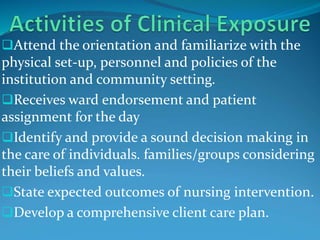 Attend the orientation and familiarize with the
physical set-up, personnel and policies of the
institution and community setting.
Receives ward endorsement and patient
assignment for the day
Identify and provide a sound decision making in
the care of individuals. families/groups considering
their beliefs and values.
State expected outcomes of nursing intervention.
Develop a comprehensive client care plan.
 