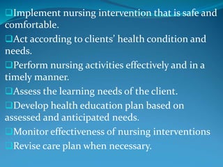 Implement nursing intervention that is safe and
comfortable.
Act according to clients’ health condition and
needs.
Perform nursing activities effectively and in a
timely manner.
Assess the learning needs of the client.
Develop health education plan based on
assessed and anticipated needs.
Monitor effectiveness of nursing interventions
Revise care plan when necessary.
 