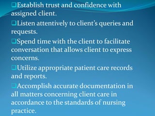 Establish trust and confidence with
assigned client.
Listen attentively to client’s queries and
requests.
Spend time with the client to facilitate
conversation that allows client to express
concerns.
Utilize appropriate patient care records
and reports.
Accomplish accurate documentation in
all matters concerning client care in
accordance to the standards of nursing
practice.
 