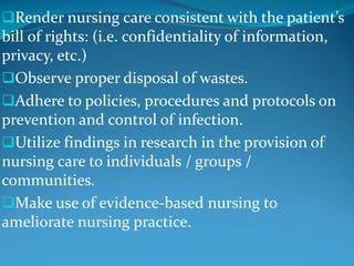 Render nursing care consistent with the patient’s
bill of rights: (i.e. confidentiality of information,
privacy, etc.)
Observe proper disposal of wastes.
Adhere to policies, procedures and protocols on
prevention and control of infection.
Utilize findings in research in the provision of
nursing care to individuals / groups /
communities.
Make use of evidence-based nursing to
ameliorate nursing practice.
 