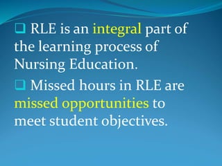 RLE is an integral part of
the learning process of
Nursing Education.
 Missed hours in RLE are
missed opportunities to
meet student objectives.
 