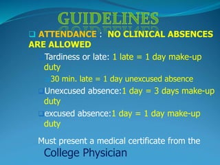  ATTENDANCE : NO CLINICAL ABSENCES
ARE ALLOWED
Tardiness or late: 1 late = 1 day make-up
duty
 30 min. late = 1 day unexcused absence
Unexcused absence:1 day = 3 days make-up
duty
excused absence:1 day = 1 day make-up
duty
Must present a medical certificate from the
College Physician
 