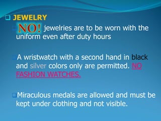  JEWELRY
 jewelries are to be worn with the
uniform even after duty hours
A wristwatch with a second hand in black
and silver colors only are permitted. NO
FASHION WATCHES.
Miraculous medals are allowed and must be
kept under clothing and not visible.
 