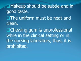 Makeup should be subtle and in
good taste.
The uniform must be neat and
clean.
Chewing gum is unprofessional
while in the clinical setting or in
the nursing laboratory, thus, it is
prohibited.
 