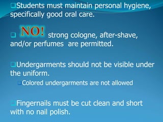 Students must maintain personal hygiene,
specifically good oral care.
 strong cologne, after-shave,
and/or perfumes are permitted.
Undergarments should not be visible under
the uniform.
Colored undergarments are not allowed
Fingernails must be cut clean and short
with no nail polish.
 