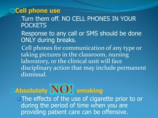 Cell phone use
Turn them off. NO CELL PHONES IN YOUR
POCKETS
Response to any call or SMS should be done
ONLY during breaks.
Cell phones for communication of any type or
taking pictures in the classroom, nursing
laboratory, or the clinical unit will face
disciplinary action that may include permanent
dismissal.
Absolutely smoking
The effects of the use of cigarette prior to or
during the period of time when you are
providing patient care can be offensive.
 