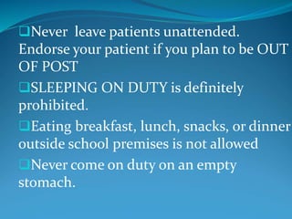 Never leave patients unattended.
Endorse your patient if you plan to be OUT
OF POST
SLEEPING ON DUTY is definitely
prohibited.
Eating breakfast, lunch, snacks, or dinner
outside school premises is not allowed
Never come on duty on an empty
stomach.
 