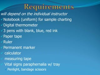 will depend on the individual instructor
Notebook (uniform) for sample charting
Digital thermometer
3 pens with blank, blue, red ink
Paper tape
Ruler
Permanent marker
 calculator
 measuring tape
 Vital signs paraphernalia w/ tray
 Penlight, bandage scissors
 