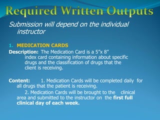 Submission will depend on the individual
instructor
1. MEDICATION CARDS
Description: The Medication Card is a 5”x 8”
index card containing information about specific
drugs and the classification of drugs that the
client is receiving.
Content: 1. Medication Cards will be completed daily for
all drugs that the patient is receiving.
2. Medication Cards will be brought to the clinical
area and submitted to the instructor on the first full
clinical day of each week.
 
