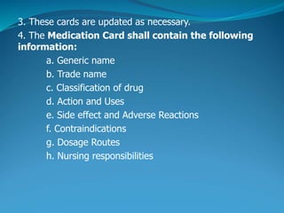 3. These cards are updated as necessary.
4. The Medication Card shall contain the following
information:
a. Generic name
b. Trade name
c. Classification of drug
d. Action and Uses
e. Side effect and Adverse Reactions
f. Contraindications
g. Dosage Routes
h. Nursing responsibilities
 