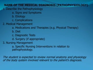 NAME OF THE MEDICAL DIAGNOSIS (PATHOPHYSIOLOGY)
1. Describe the Pathophysiology
a. Signs and Symptoms
b. Etiology
c. Complications
2. Medical Management
a. Medications and Therapies (e.g. Physical Therapy)
b. Diet
c. Diagnostic Tests
d. Surgery (if appropriate)
3. Nursing Management
a. Specific Nursing Interventions in relation to
pathophysiology.
The student is expected to review normal anatomy and physiology
of the body system involved relevant to the patient’s diagnosis.
 