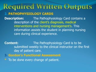 2. PATHOPHYSIOLOGY CARDS
Description: The Pathophysiology Card contains a
description of the client’s diagnosis, medical
interventions and nursing management’s. This
information assists the student in planning nursing
care during clinical experience.
Content: The Pathophysiology Card is to be
submitted weekly to the clinical instructor on the first
day of patient care.
3. Gordon’s Functional Assessment
* To be done every change of patient.
 