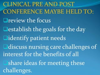 CLINICAL PRE AND POST
CONFERENCE MAYBE HELD TO:
review the focus
establish the goals for the day
identify patient needs
discuss nursing care challenges of
interest for the benefits of all
share ideas for meeting these
challenges.
 