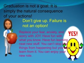 Graduation is not a goal. It is
simply the natural consequence
of your actions!
Don’t give up. Failure is
not an option!
Replace your fear, anxiety, and
worry with JOY. Have fun with
what you know. Have fun learning
neat new stuff. You can’t stop bad
things from happening but you can
learn from it. You can enjoy your
new role.
 