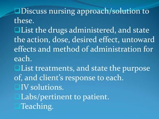 Discuss nursing approach/solution to
these.
List the drugs administered, and state
the action, dose, desired effect, untoward
effects and method of administration for
each.
List treatments, and state the purpose
of, and client’s response to each.
IV solutions.
Labs/pertinent to patient.
Teaching.
 