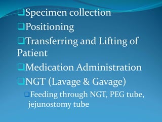 Specimen collection
Positioning
Transferring and Lifting of
Patient
Medication Administration
NGT (Lavage & Gavage)
Feeding through NGT, PEG tube,
jejunostomy tube
 