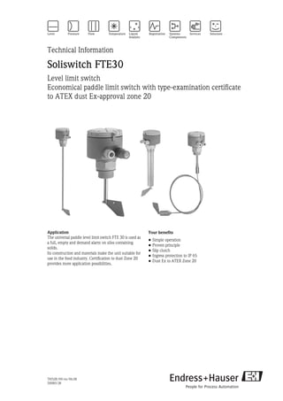 TI052R/09/en/06.08
50080138
Technical Information
Soliswitch FTE30
Level limit switch
Economical paddle limit switch with type-examination certificate
to ATEX dust Ex-approval zone 20
Application
The universal paddle level limit switch FTE 30 is used as
a full, empty and demand alarm on silos containing
solids.
Its construction and materials make the unit suitable for
use in the food industry. Certification to dust Zone 20
provides more application possibilities.
Your benefits
• Simple operation
• Proven principle
• Slip clutch
• Ingress protection to IP 65
• Dust Ex to ATEX Zone 20
 