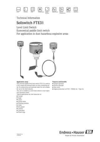 TI068R/09/en
51002384
Technical Information
Soliswitch FTE31
Level Limit Switch
Economical paddle limit switch
For application in dust hazardous explosive areas
Application areas
The universal paddle level limit switch FTE 31 is used as
a full, empty and demand alarm on silos containing sol-
ids. Its construction and materials make the unit suitable
for use in the food industry.
The unit is suitable as a level limit switch in dust explo-
sion hazardous areas.
Typical applications are level detection in:
• Cereals
• Sugar
• Cacao
• Animal feeds
• Washing powders
• Chalk
• Dry plaster
• Cement
• Granulates
• Wood chips
Features and benefits
• Simple operation
• Proven principle
• Slip clutch
• Ingress protection to IP 65 / NEMA 4x / Type 4x
 