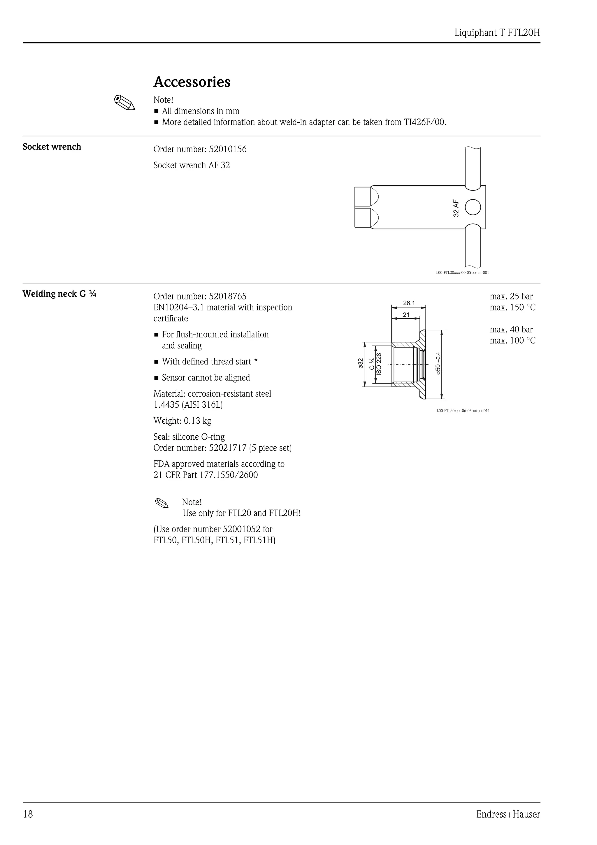 Liquiphant T FTL20H
18 Endress+Hauser
Accessories
! Note!
• All dimensions in mm
• More detailed information about weld-in adapter can be taken from TI426F/00.
Socket wrench
Welding neck G ¾
Order number: 52010156
Socket wrench AF 32
L00-FTL20xxx-00-05-xx-en-001
32AF
Order number: 52018765
EN10204–3.1 material with inspection
certificate
• For flush-mounted installation
and sealing
• With defined thread start *
• Sensor cannot be aligned
Material: corrosion-resistant steel
1.4435 (AISI 316L)
Weight: 0.13 kg
Seal: silicone O-ring
Order number: 52021717 (5 piece set)
FDA approved materials according to
21 CFR Part 177.1550/2600
! Note!
Use only for FTL20 and FTL20H!
(Use order number 52001052 for
FTL50, FTL50H, FTL51, FTL51H)
L00-FTL20xxx-06-05-xx-xx-011
max. 25 bar
max. 150 °C
max. 40 bar
max. 100 °C
ø50–0.4
21
26.1
ø32
G¾
ISO228
 
