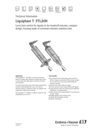 TI379F/00/en
71096275
Technical Information
Liquiphant T FTL20H
Level limit switch for liquids in the foodstuff industry, compact
design, housing made of corrosion-resistant stainless steel
Application
The Liquiphant T FTL20H is a level limit switch for
liquids in storage tanks, agitators and pipes which have
to meet particularly high hygiene standards internally
and externally.
It is used in particular in areas where other measurement
methods would probably fail: e.g. in the event of
viscosity, build-up, turbulences, flows, air bubbles, rash
temperature change when cleaning.
The Liquiphant T FTL20H is a hygiene version for fluid
temperatures up to 150 °C.
Your benefits
• E.g. stainless steel housing with round connector
M12x1, degree of protection IP69K, always air-tight
even in the event of hour-long overflooding and
intensive cleaning
• External test option using test magnet
• On-site function control using external LED display
• Large selection of process connections for hassle-free
installation in existing systems
• Easy to install even at points difficult to access due to
compact design
• Rugged stainless steel housing (316L)
• CIP and SIP cleanability ensured
• EHEDG certification
 