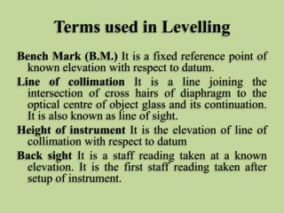 Terms used in Levelling
Bench Mark (B.M.) It is a fixed reference point of
known elevation with respect to datum.
Line of collimation It is a line joining the
intersection of cross hairs of diaphragm to the
optical centre of object glass and its continuation.
It is also known as line of sight.
Height of instrument It is the elevation of line of
collimation with respect to datum
Back sight It is a staff reading taken at a known
elevation. It is the first staff reading taken after
setup of instrument.
 