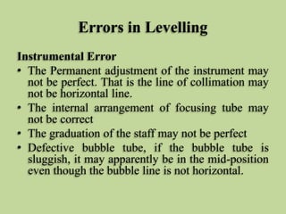 Errors in Levelling
Instrumental Error
• The Permanent adjustment of the instrument may
not be perfect. That is the line of collimation may
not be horizontal line.
• The internal arrangement of focusing tube may
not be correct
• The graduation of the staff may not be perfect
• Defective bubble tube, if the bubble tube is
sluggish, it may apparently be in the mid-position
even though the bubble line is not horizontal.
 