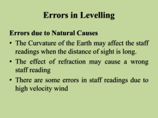 Errors in Levelling
Errors due to Natural Causes
• The Curvature of the Earth may affect the staff
readings when the distance of sight is long.
• The effect of refraction may cause a wrong
staff reading
• There are some errors in staff readings due to
high velocity wind
 