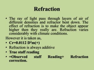 Refraction
• The ray of light pass through layers of air of
different densities and refractor bent down. The
effect of refraction is to make the object appear
higher then they really are. Refraction varies
considerably with climate conditions.
However it is taken as,
• Cr=0.0112 D2m(+)
• Refraction is always additive
• True staff reading
• =Observed staff Reading+ Refraction
correction.
 
