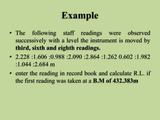 Example
• The following staff readings were observed
successively with a level the instrument is moved by
third, sixth and eighth readings.
• 2.228 :1.606 :0.988 :2.090 :2.864 :1.262 0.602 :1.982
:1.044 :2.684 m
• enter the reading in record book and calculate R.L. if
the first reading was taken at a B.M of 432.383m
 