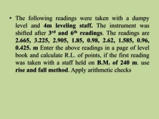 • The following readings were taken with a dumpy
level and 4m leveling staff. The instrument was
shifted after 3rd and 6th readings. The readings are
2.665, 3.225, 2.905, 1.85, 0.98, 2.62, 1.585, 0.96,
0.425. m Enter the above readings in a page of level
book and calculate R.L. of points, if the first reading
was taken with a staff held on B.M. of 240 m. use
rise and fall method. Apply arithmetic checks
 